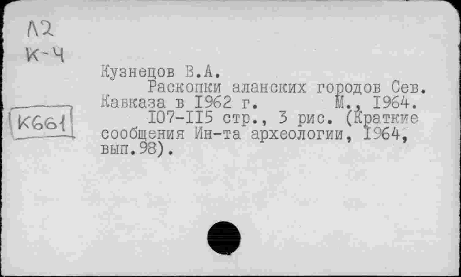 ﻿№
Кузнецов В.А.
Раскопки аланских городов Сев. Кавказа в 1962 г. Й., 1964.
I07-II5 стр., 3 рис. (Краткие сообщения Ин-та археологии, 1964, вып.98).